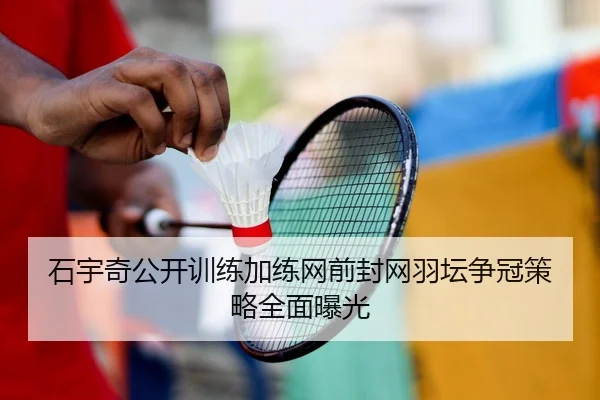 石宇奇公开训练加练网前封网羽坛争冠策略全面曝光